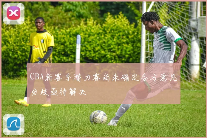 CBA新赛季潜力赛尚未确定各方意见分歧亟待解决