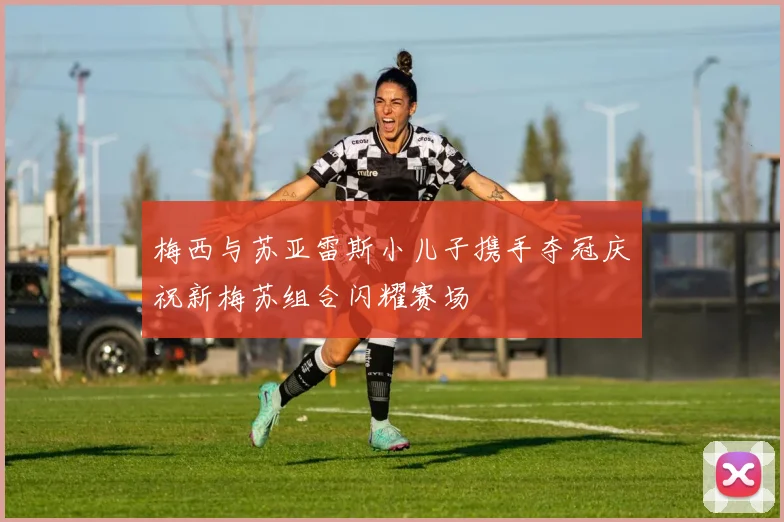梅西与苏亚雷斯小儿子携手夺冠庆祝新梅苏组合闪耀赛场