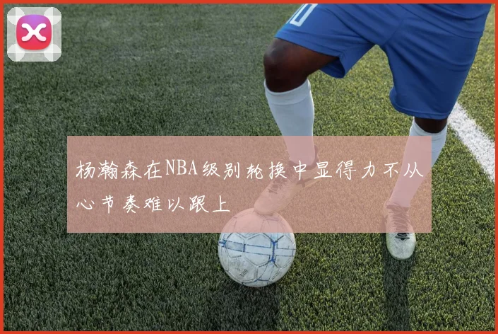 杨瀚森在NBA级别轮换中显得力不从心节奏难以跟上