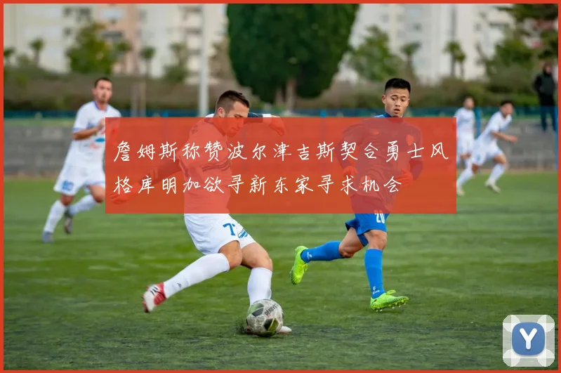 詹姆斯称赞波尔津吉斯契合勇士风格库明加欲寻新东家寻求机会