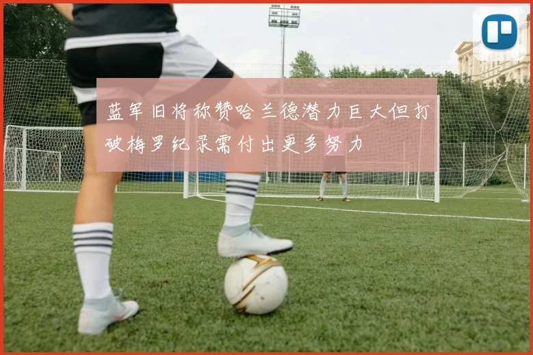 蓝军旧将称赞哈兰德潜力巨大但打破梅罗纪录需付出更多努力