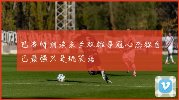 巴洛特利谈米兰双雄争冠心态称自己最强只是玩笑话