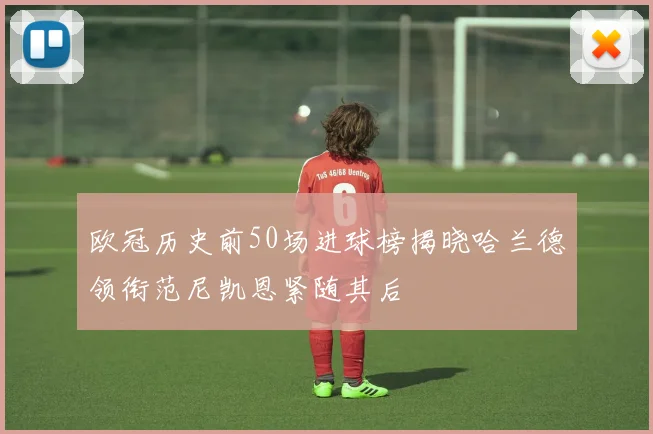 欧冠历史前50场进球榜揭晓哈兰德领衔范尼凯恩紧随其后