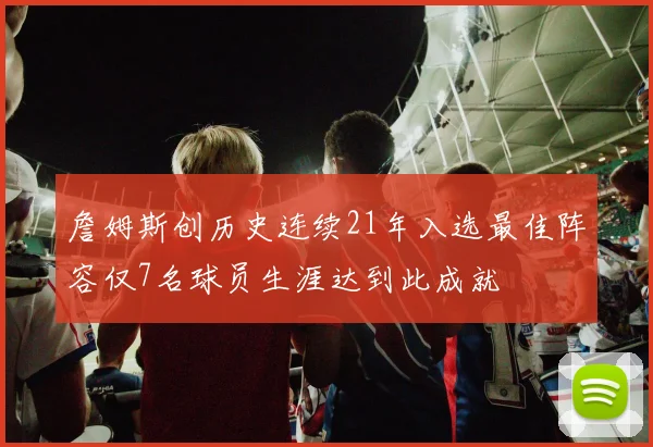 詹姆斯创历史连续21年入选最佳阵容仅7名球员生涯达到此成就